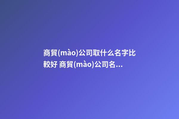 商貿(mào)公司取什么名字比較好 商貿(mào)公司名字參考-第1張-公司起名-玄機(jī)派